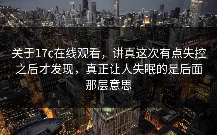 关于17c在线观看，讲真这次有点失控之后才发现，真正让人失眠的是后面那层意思