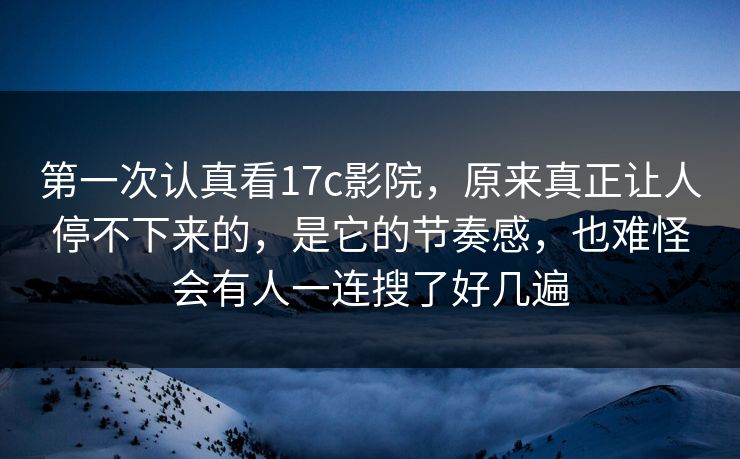 第一次认真看17c影院，原来真正让人停不下来的，是它的节奏感，也难怪会有人一连搜了好几遍
