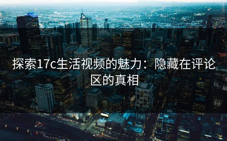 探索17c生活视频的魅力：隐藏在评论区的真相