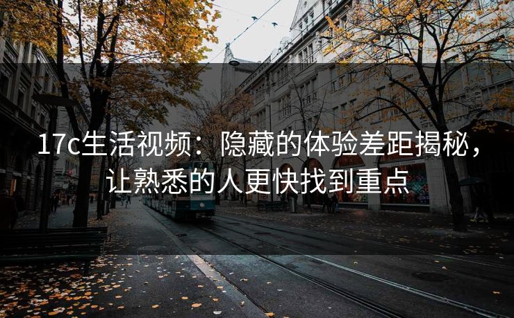 17c生活视频：隐藏的体验差距揭秘，让熟悉的人更快找到重点