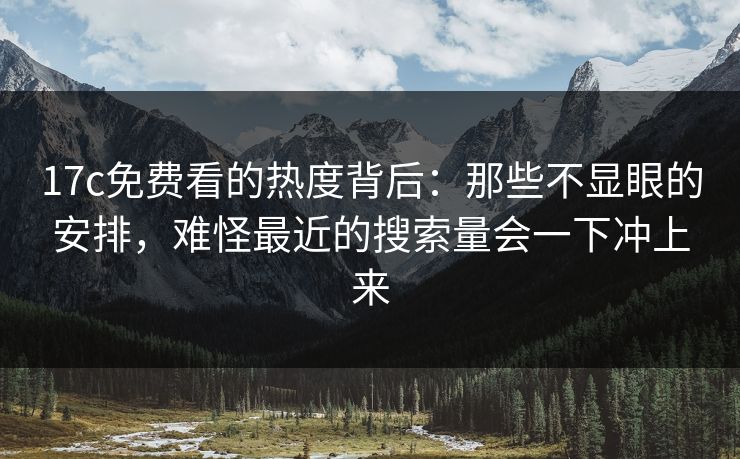 17c免费看的热度背后：那些不显眼的安排，难怪最近的搜索量会一下冲上来