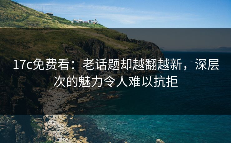 17c免费看:老话题却越翻越新,深层次的魅力令人难以抗拒 17c免费看:老话题却越翻越新,深层次的魅力令人难以抗拒