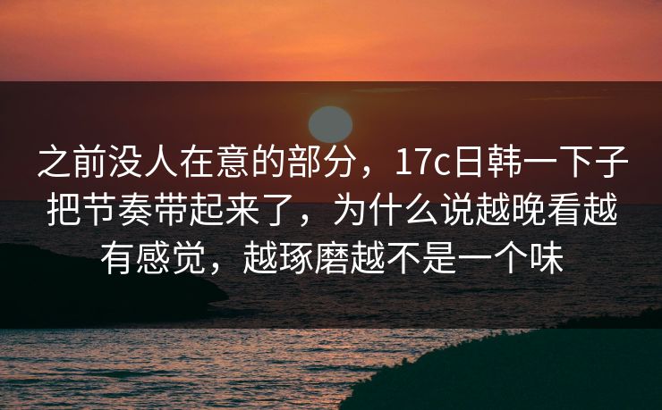 之前没人在意的部分，17c日韩一下子把节奏带起来了，为什么说越晚看越有感觉，越琢磨越不是一个味