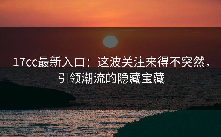 17cc最新入口:这波关注来得不突然,引领潮流的隐藏宝藏 17cc最新入口:这波关注来得不突然,引领潮流的隐藏宝藏