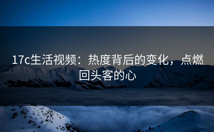 17c生活视频：热度背后的变化，点燃回头客的心